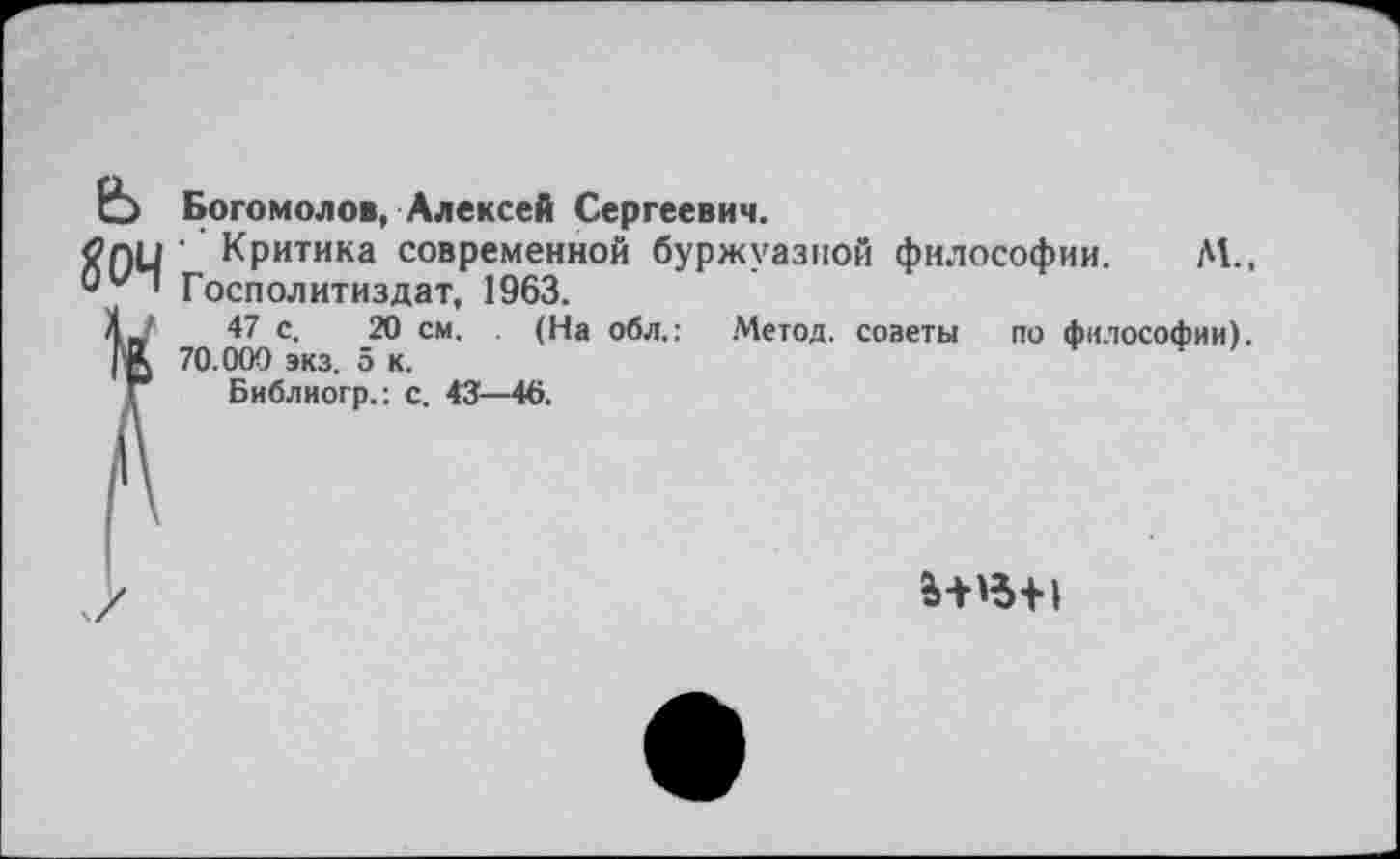 ﻿Е5 Богомолов, Алексей Сергеевич.
<2 пи ’ Критика современной буржуазной философии. М., О'“'” Госполитиздат, 1963.
4? с- 20 см. (На обл.: Метод, советы по философии). 70.000 экз. эк.
Г Библиогр.: с. 43—46.
а-нъ-н